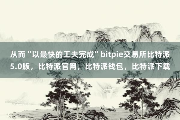 从而“以最快的工夫完成”bitpie交易所比特派5.0版，比特派官网，比特派钱包，比特派下载