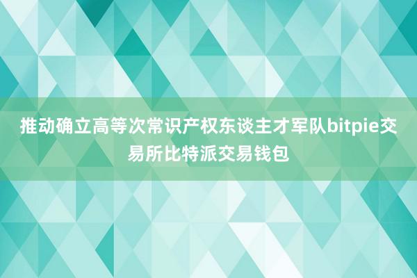 推动确立高等次常识产权东谈主才军队bitpie交易所比特派交易钱包