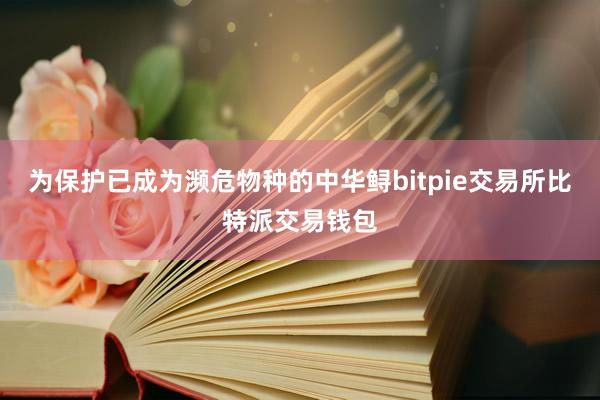 为保护已成为濒危物种的中华鲟bitpie交易所比特派交易钱包