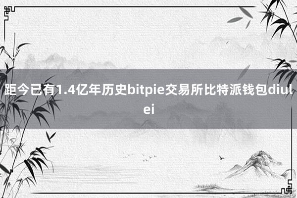 距今已有1.4亿年历史bitpie交易所比特派钱包diulei