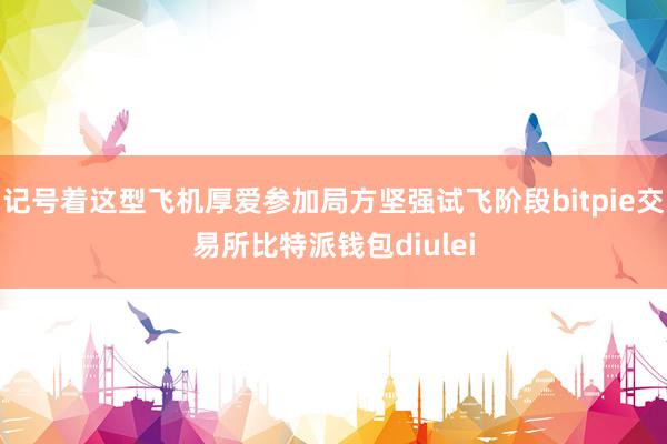 记号着这型飞机厚爱参加局方坚强试飞阶段bitpie交易所比特派钱包diulei