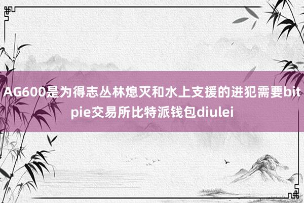 AG600是为得志丛林熄灭和水上支援的进犯需要bitpie交易所比特派钱包diulei