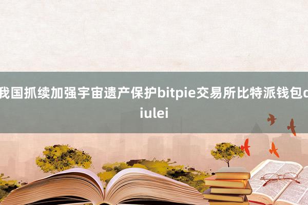我国抓续加强宇宙遗产保护bitpie交易所比特派钱包diulei