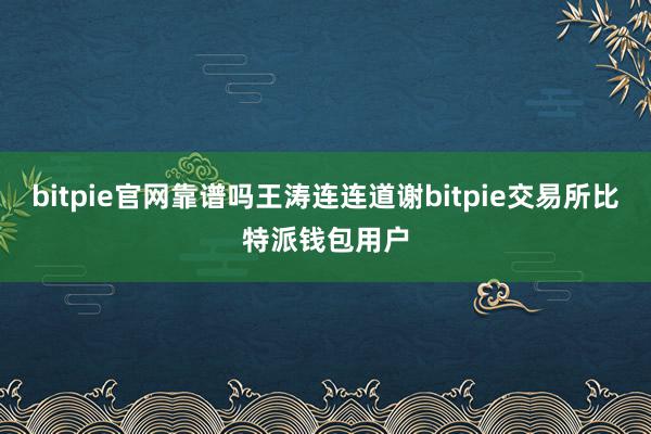 bitpie官网靠谱吗王涛连连道谢bitpie交易所比特派钱包用户