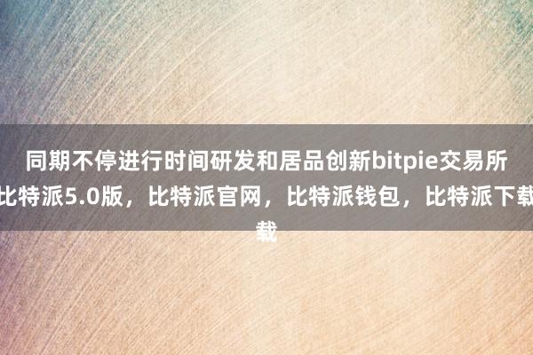 同期不停进行时间研发和居品创新bitpie交易所比特派5.0版，比特派官网，比特派钱包，比特派下载