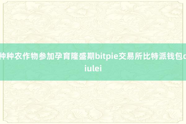 种种农作物参加孕育隆盛期bitpie交易所比特派钱包diulei