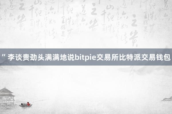 ”李谈贵劲头满满地说bitpie交易所比特派交易钱包