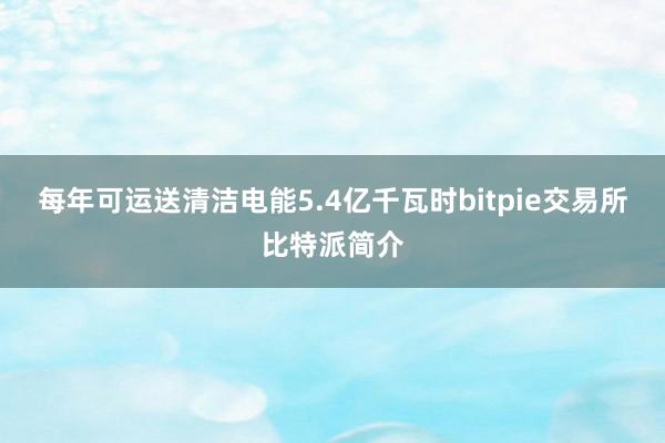 每年可运送清洁电能5.4亿千瓦时bitpie交易所比特派简介