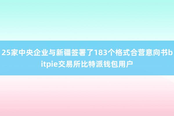 25家中央企业与新疆签署了183个格式合营意向书bitpie交易所比特派钱包用户