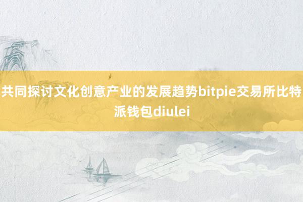 共同探讨文化创意产业的发展趋势bitpie交易所比特派钱包diulei