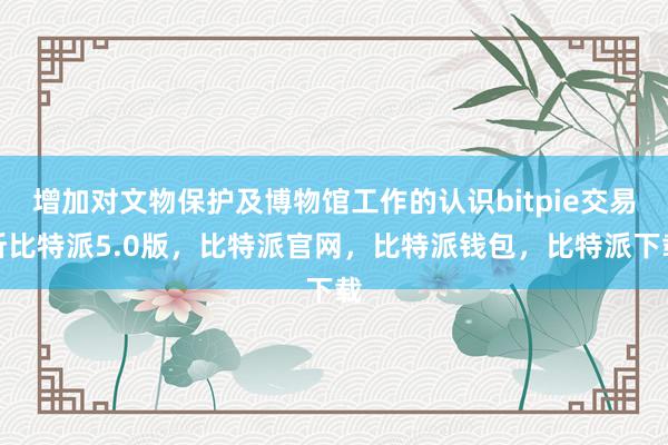 增加对文物保护及博物馆工作的认识bitpie交易所比特派5.0版，比特派官网，比特派钱包，比特派下载