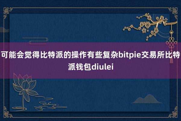 可能会觉得比特派的操作有些复杂bitpie交易所比特派钱包diulei