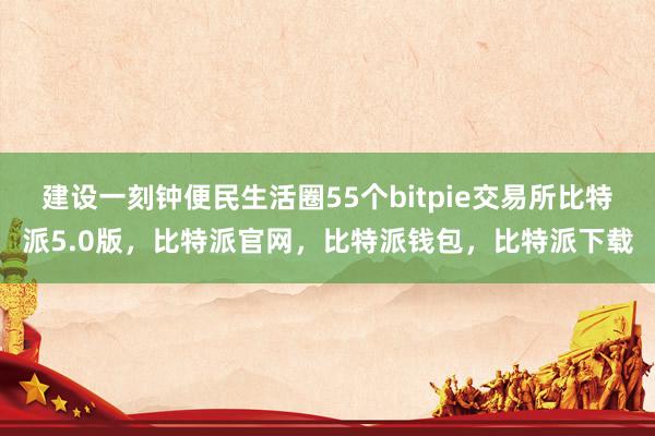 建设一刻钟便民生活圈55个bitpie交易所比特派5.0版，比特派官网，比特派钱包，比特派下载