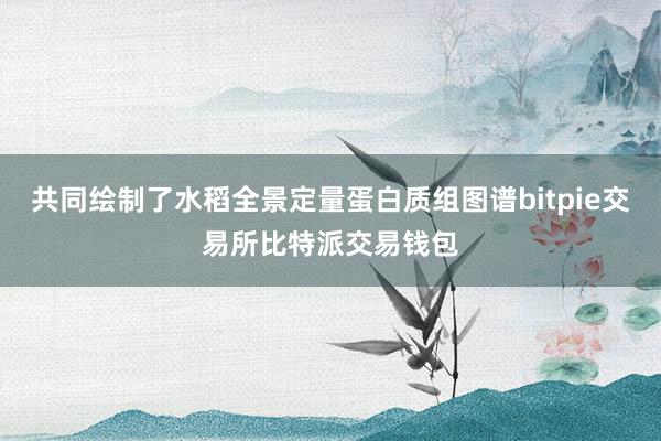 共同绘制了水稻全景定量蛋白质组图谱bitpie交易所比特派交易钱包