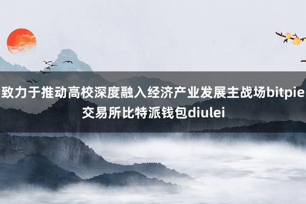 致力于推动高校深度融入经济产业发展主战场bitpie交易所比特派钱包diulei