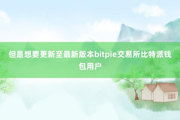 但是想要更新至最新版本bitpie交易所比特派钱包用户