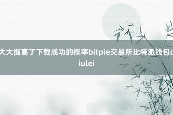 大大提高了下载成功的概率bitpie交易所比特派钱包diulei