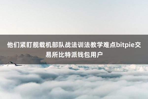 他们紧盯舰载机部队战法训法教学难点bitpie交易所比特派钱包用户