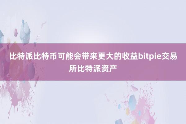 比特派比特币可能会带来更大的收益bitpie交易所比特派资产