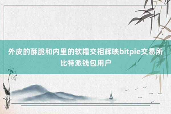 外皮的酥脆和内里的软糯交相辉映bitpie交易所比特派钱包用户