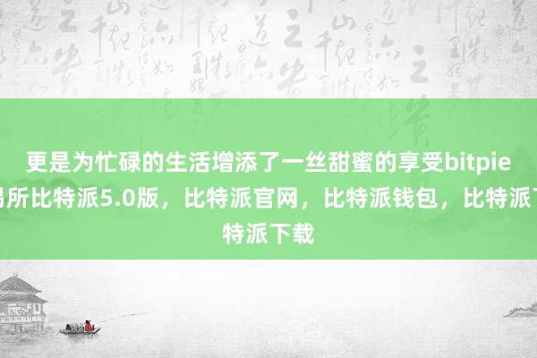 更是为忙碌的生活增添了一丝甜蜜的享受bitpie交易所比特派5.0版，比特派官网，比特派钱包，比特派下载