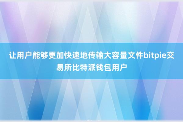 让用户能够更加快速地传输大容量文件bitpie交易所比特派钱包用户