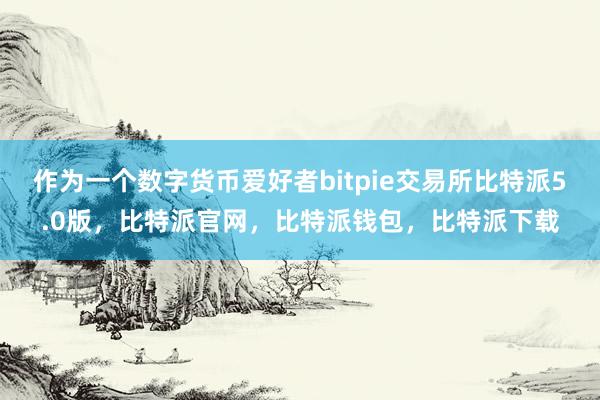 作为一个数字货币爱好者bitpie交易所比特派5.0版，比特派官网，比特派钱包，比特派下载