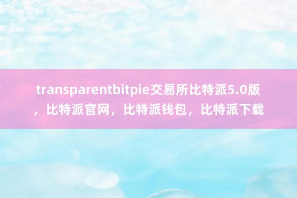 transparentbitpie交易所比特派5.0版，比特派官网，比特派钱包，比特派下载