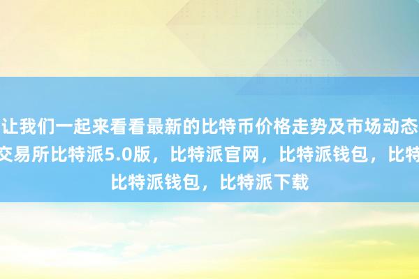 让我们一起来看看最新的比特币价格走势及市场动态bitpie交易所比特派5.0版，比特派官网，比特派钱包，比特派下载