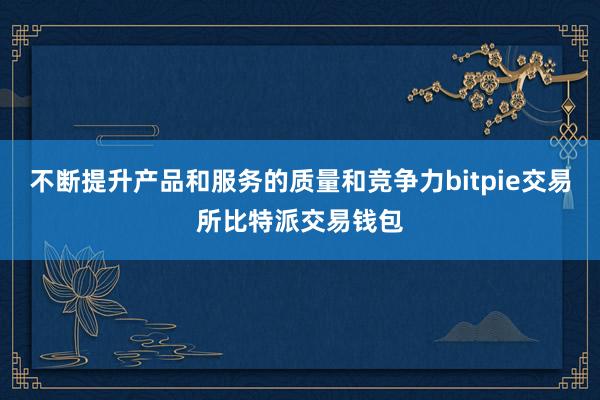 不断提升产品和服务的质量和竞争力bitpie交易所比特派交易钱包