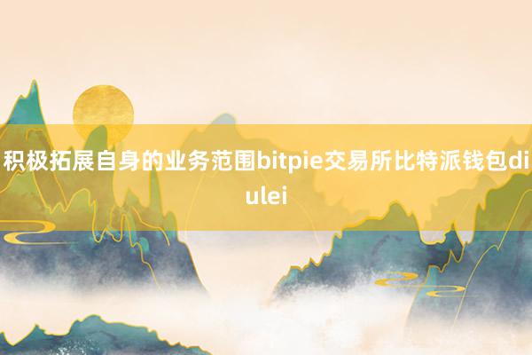 积极拓展自身的业务范围bitpie交易所比特派钱包diulei