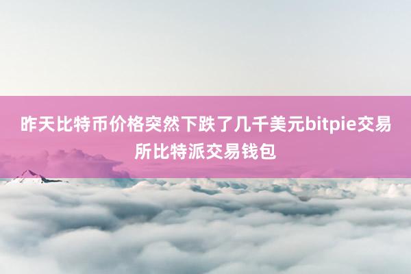 昨天比特币价格突然下跌了几千美元bitpie交易所比特派交易钱包