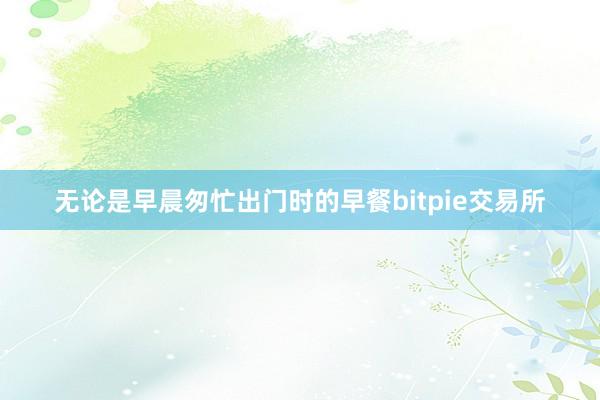 无论是早晨匆忙出门时的早餐bitpie交易所