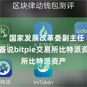 ”国家发展改革委副主任郑备说bitpie交易所比特派资产