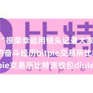 “很荣幸能用镜头记录大家拼搏进取的奋斗经历bitpie交易所比特派钱包diulei